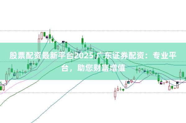 股票配资最新平台2025 广东证券配资：专业平台，助您财富增值