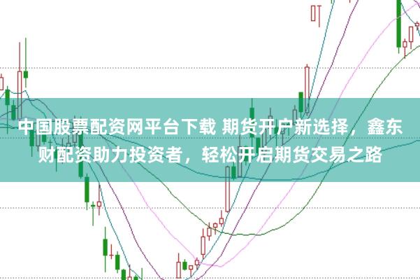 中国股票配资网平台下载 期货开户新选择，鑫东财配资助力投资者，轻松开启期货交易之路