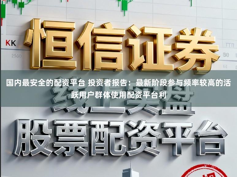 国内最安全的配资平台 投资者报告：最新阶段参与频率较高的活跃用户群体使用配资平台利