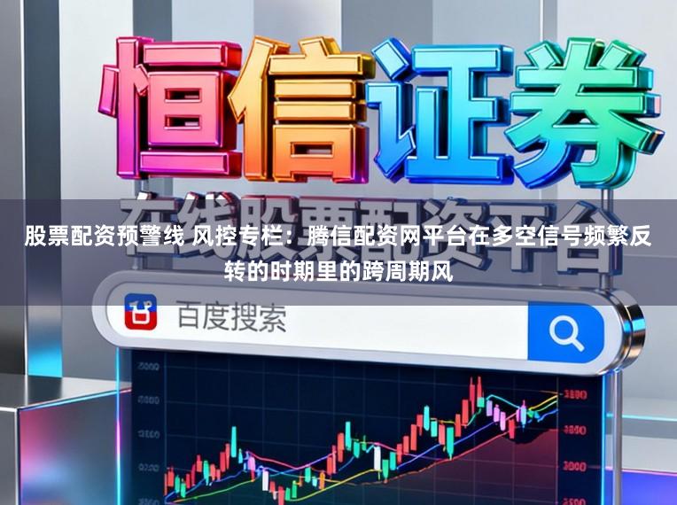 股票配资预警线 风控专栏：腾信配资网平台在多空信号频繁反转的时期里的跨周期风