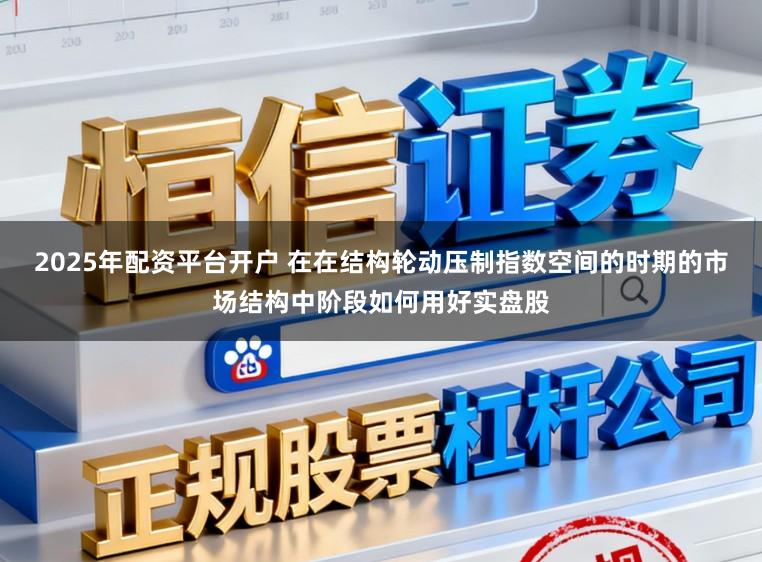 2025年配资平台开户 在在结构轮动压制指数空间的时期的市场结构中阶段如何用好实盘股