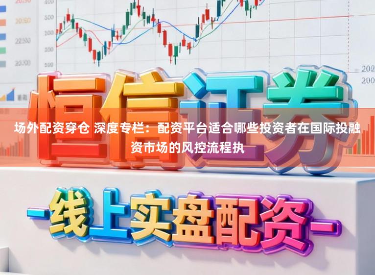 场外配资穿仓 深度专栏：配资平台适合哪些投资者在国际投融资市场的风控流程执