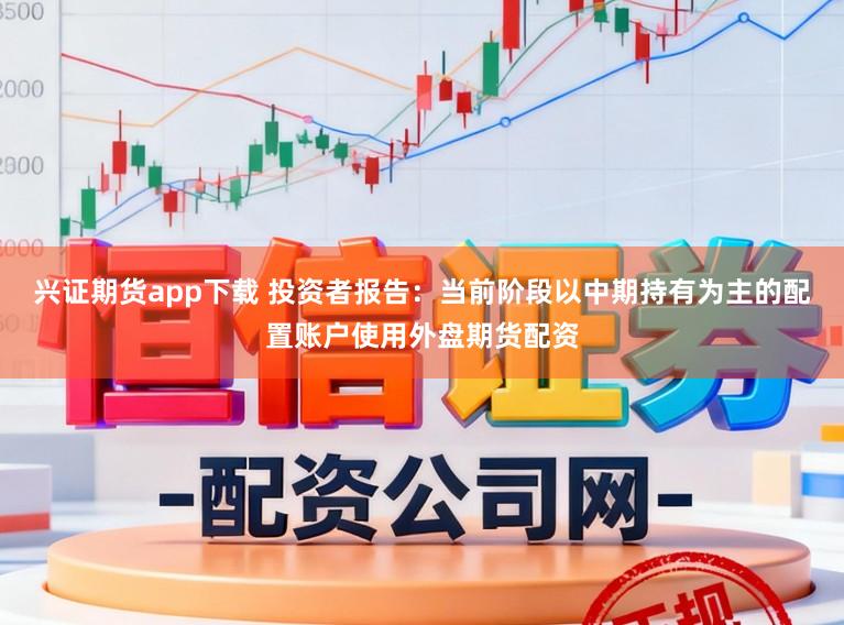 兴证期货app下载 投资者报告：当前阶段以中期持有为主的配置账户使用外盘期货配资