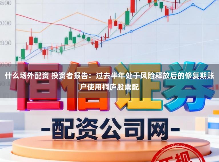 什么场外配资 投资者报告：过去半年处于风险释放后的修复期账户使用桐庐股票配