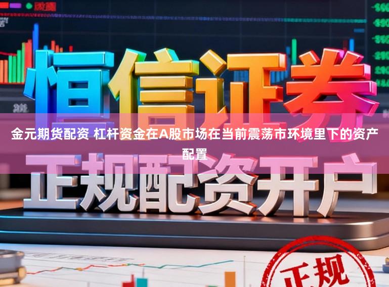 金元期货配资 杠杆资金在A股市场在当前震荡市环境里下的资产配置