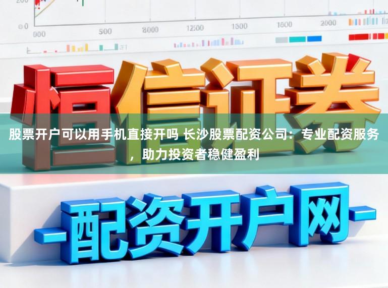 股票开户可以用手机直接开吗 长沙股票配资公司：专业配资服务，助力投资者稳健盈利